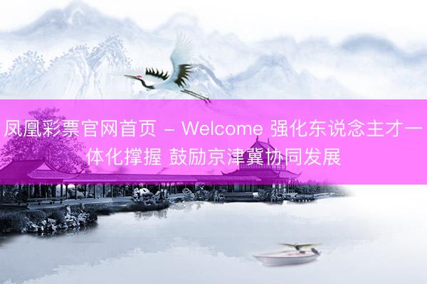 凤凰彩票官网首页 - Welcome 强化东说念主才一体化撑握 鼓励京津冀协同发展