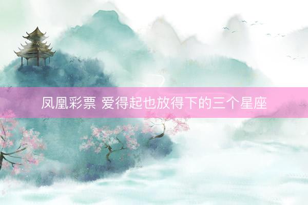 凤凰彩票 爱得起也放得下的三个星座