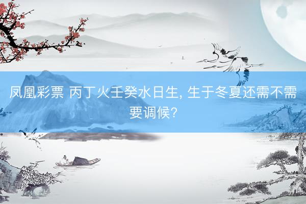 凤凰彩票 丙丁火壬癸水日生， 生于冬夏还需不需要调候?