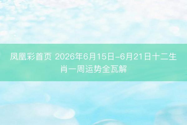 凤凰彩首页 2026年6月15日-6月21日十二生肖一周运势全瓦解