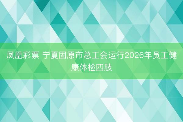 凤凰彩票 宁夏固原市总工会运行2026年员工健康体检四肢