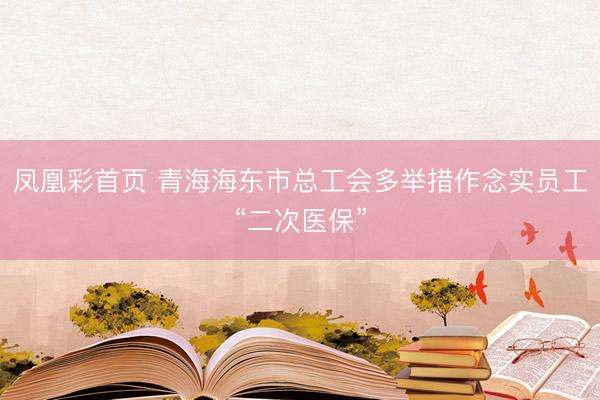 凤凰彩首页 青海海东市总工会多举措作念实员工“二次医保”