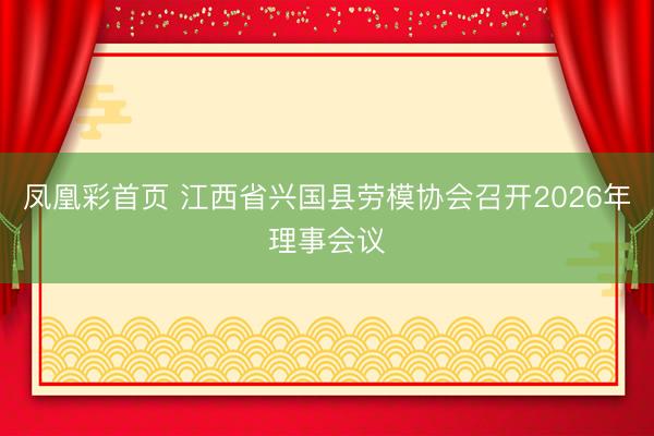 凤凰彩首页 江西省兴国县劳模协会召开2026年理事会议