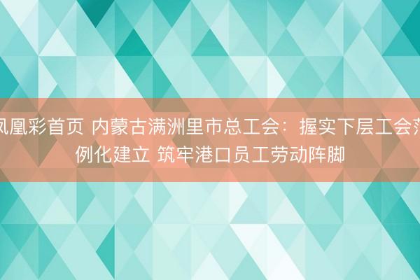 凤凰彩首页 内蒙古满洲里市总工会：握实下层工会范例化建立 筑牢港口员工劳动阵脚