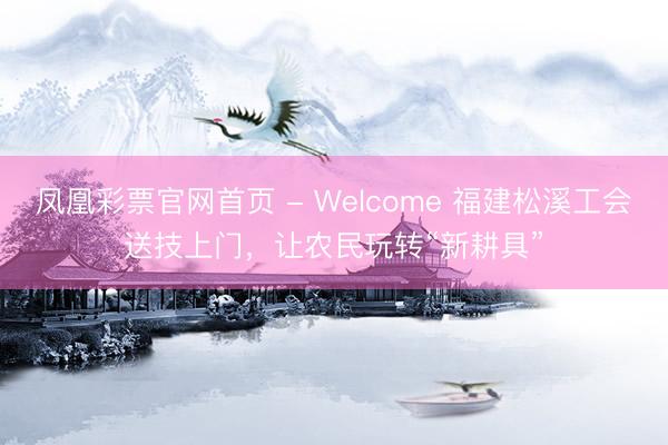 凤凰彩票官网首页 - Welcome 福建松溪工会送技上门，让农民玩转“新耕具”