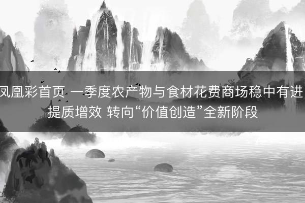 凤凰彩首页 一季度农产物与食材花费商场稳中有进、提质增效 转向“价值创造”全新阶段