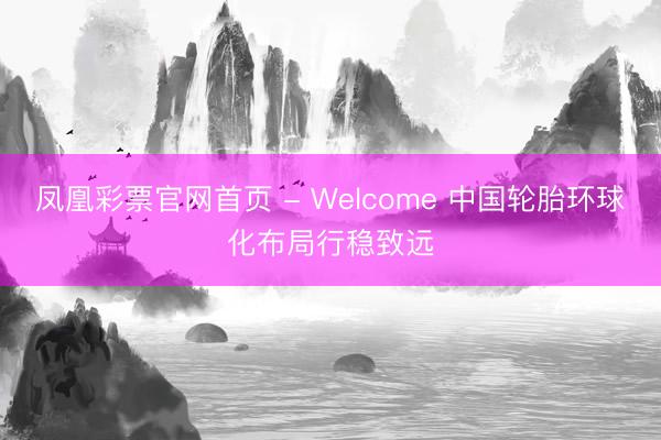 凤凰彩票官网首页 - Welcome 中国轮胎环球化布局行稳致远