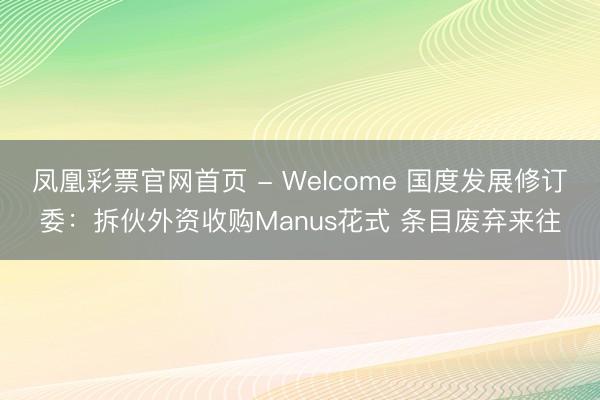 凤凰彩票官网首页 - Welcome 国度发展修订委：拆伙外资收购Manus花式 条目废弃来往