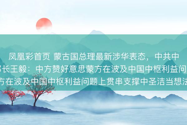 凤凰彩首页 蒙古国总理最新涉华表态，中共中央政事局委员、社交部长王毅：中方赞好意思蒙方在波及中国中枢利益问题上贯串支撑中圣洁当想法