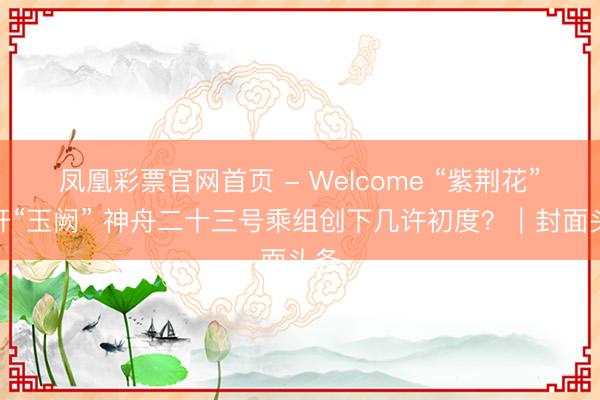 凤凰彩票官网首页 - Welcome “紫荆花”盛开“玉阙” 神舟二十三号乘组创下几许初度？｜封面头条