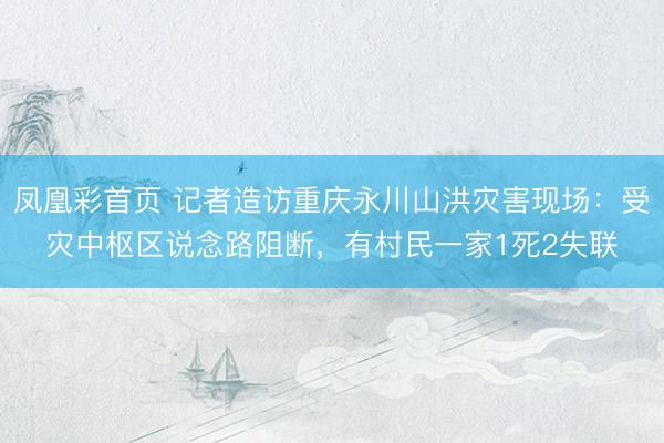 凤凰彩首页 记者造访重庆永川山洪灾害现场：受灾中枢区说念路阻断，有村民一家1死2失联
