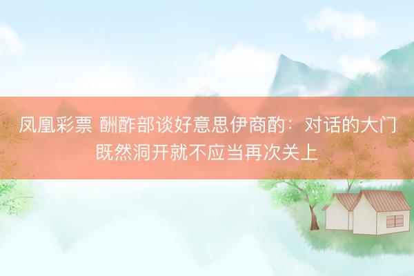凤凰彩票 酬酢部谈好意思伊商酌：对话的大门既然洞开就不应当再次关上