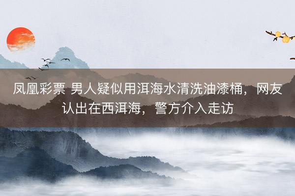 凤凰彩票 男人疑似用洱海水清洗油漆桶，网友认出在西洱海，警方介入走访