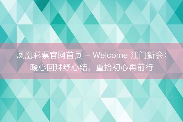 凤凰彩票官网首页 - Welcome 江门新会:暖心回拜纾心结,重拾初心再前行