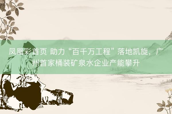 凤凰彩首页 助力 “百千万工程” 落地凯旋，广州首家桶装矿泉水企业产能攀升