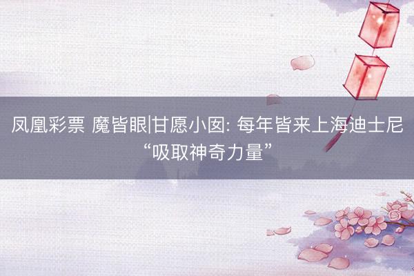凤凰彩票 魔皆眼|甘愿小囡: 每年皆来上海迪士尼“吸取神奇力量”
