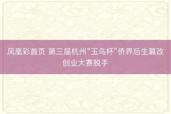凤凰彩首页 第三届杭州“玉鸟杯”侨界后生篡改创业大赛脱手