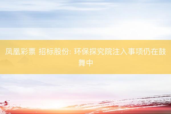 凤凰彩票 招标股份: 环保探究院注入事项仍在鼓舞中