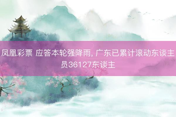 凤凰彩票 应答本轮强降雨， 广东已累计滚动东谈主员36127东谈主