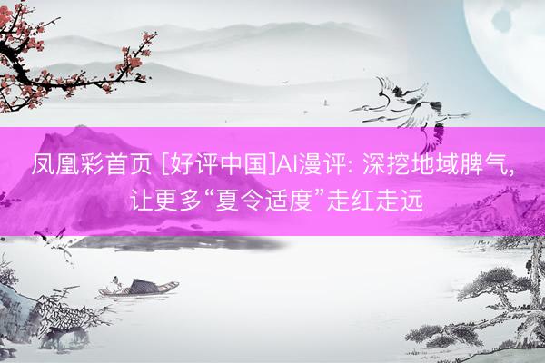 凤凰彩首页 [好评中国]AI漫评: 深挖地域脾气， 让更多“夏令适度”走红走远
