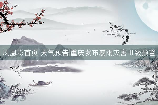 凤凰彩首页 天气预告|重庆发布暴雨灾害Ⅲ级预警