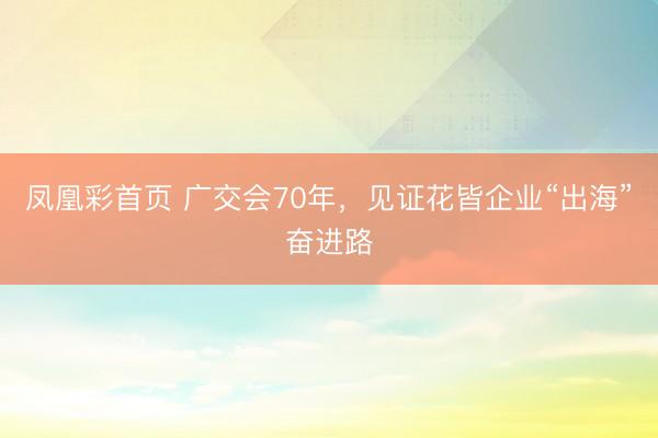 凤凰彩首页 广交会70年，见证花皆企业“出海”奋进路