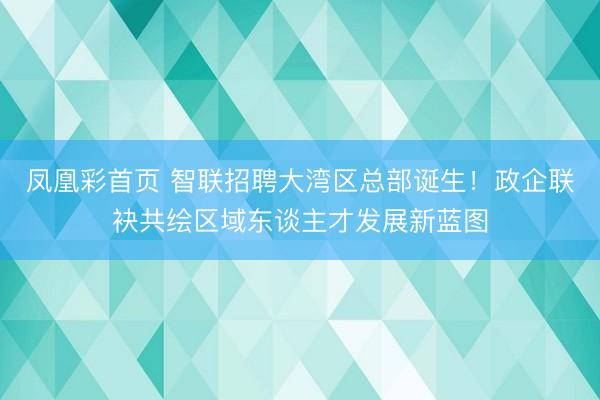 凤凰彩首页 智联招聘大湾区总部诞生！政企联袂共绘区域东谈主才发展新蓝图