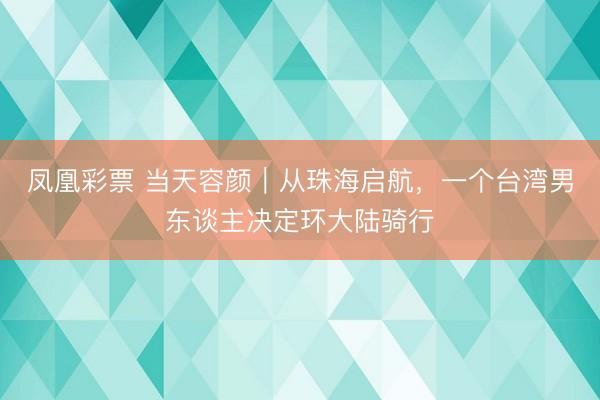 凤凰彩票 当天容颜｜从珠海启航，一个台湾男东谈主决定环大陆骑行
