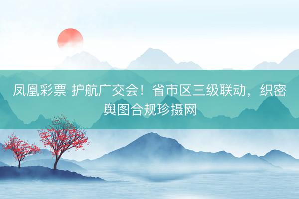 凤凰彩票 护航广交会！省市区三级联动，织密舆图合规珍摄网