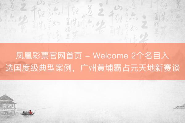 凤凰彩票官网首页 - Welcome 2个名目入选国度级典型案例,广州黄埔霸占元天地新赛谈