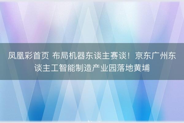 凤凰彩首页 布局机器东谈主赛谈！京东广州东谈主工智能制造产业园落地黄埔