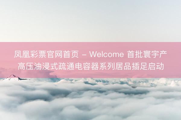 凤凰彩票官网首页 - Welcome 首批寰宇产高压油浸式疏通电容器系列居品插足启动