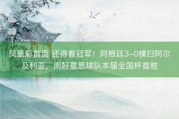 凤凰彩首页 还得看冠军！阿根廷3-0横扫阿尔及利亚，南好意思球队本届全国杯首胜