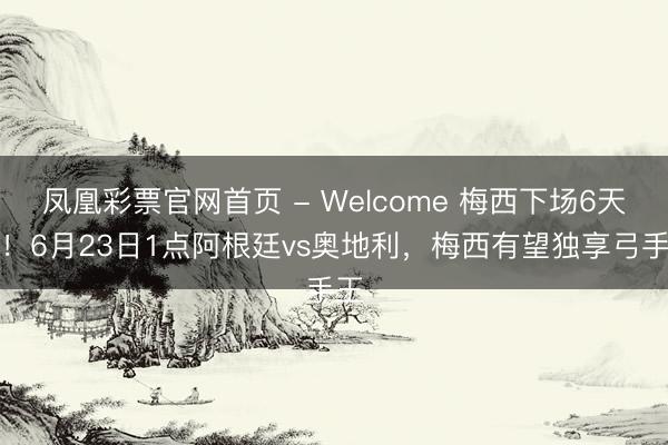 凤凰彩票官网首页 - Welcome 梅西下场6天后！6月23日1点阿根廷vs奥地利，梅西有望独享弓手王