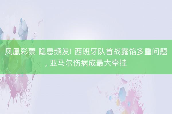 凤凰彩票 隐患频发! 西班牙队首战露馅多重问题， 亚马尔伤病成最大牵挂