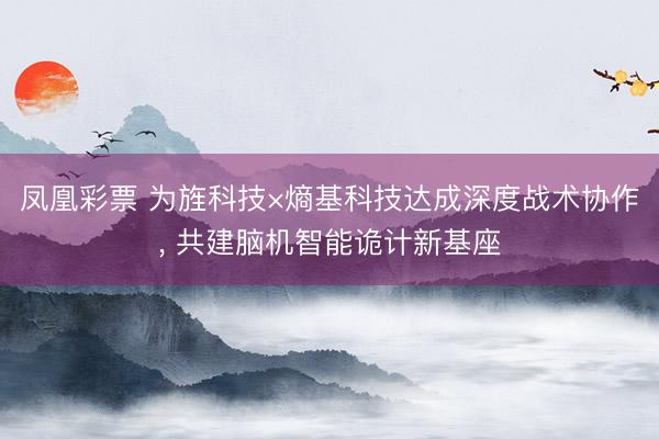 凤凰彩票 为旌科技×熵基科技达成深度战术协作, 共建脑机智能诡计新基座