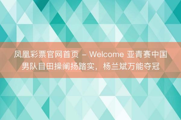 凤凰彩票官网首页 - Welcome 亚青赛中国男队目田操阐扬踏实,杨兰斌万能夺冠