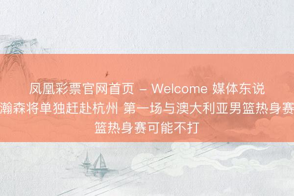 凤凰彩票官网首页 - Welcome 媒体东说念主:杨瀚森将单独赶赴杭州 第一场与澳大利亚男篮热身赛可能不打
