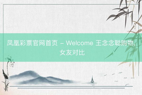 凤凰彩票官网首页 - Welcome 王念念聪购物， 女友对比