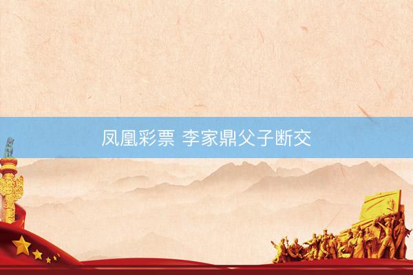 凤凰彩票 李家鼎父子断交
